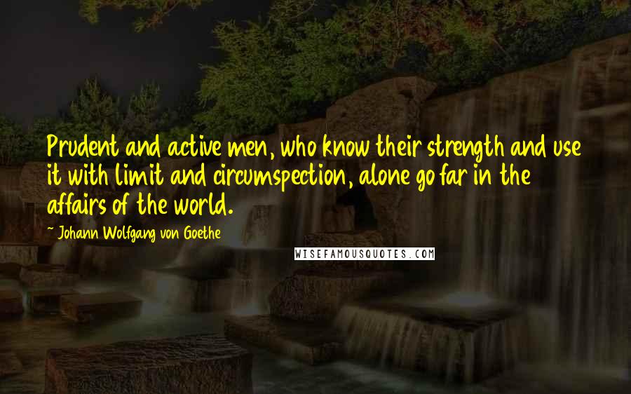 Johann Wolfgang Von Goethe Quotes: Prudent and active men, who know their strength and use it with limit and circumspection, alone go far in the affairs of the world.