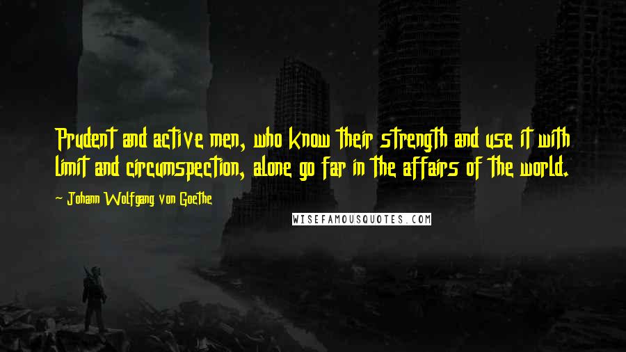 Johann Wolfgang Von Goethe Quotes: Prudent and active men, who know their strength and use it with limit and circumspection, alone go far in the affairs of the world.