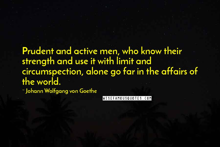 Johann Wolfgang Von Goethe Quotes: Prudent and active men, who know their strength and use it with limit and circumspection, alone go far in the affairs of the world.