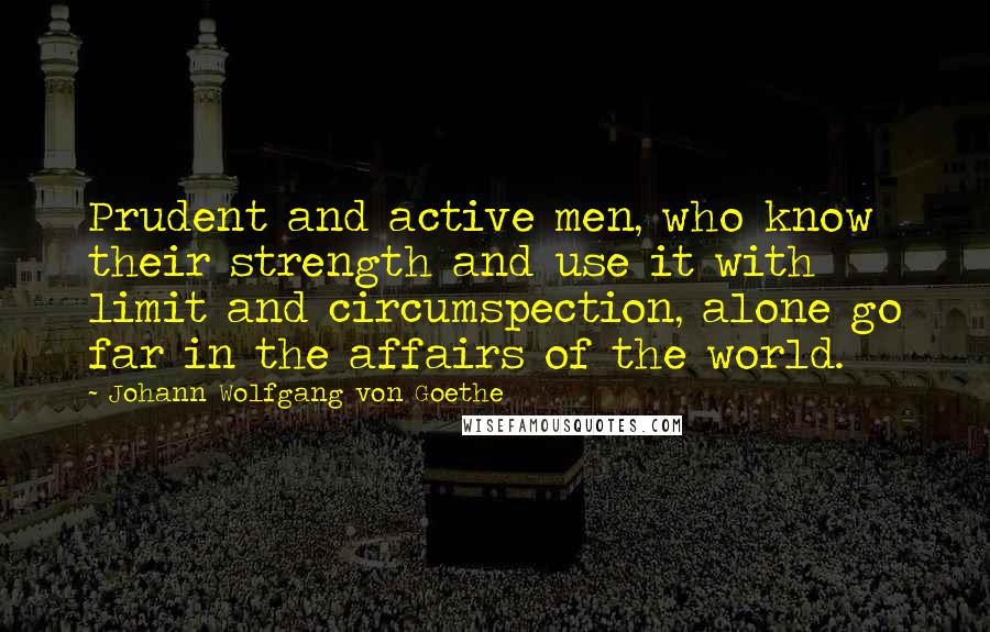 Johann Wolfgang Von Goethe Quotes: Prudent and active men, who know their strength and use it with limit and circumspection, alone go far in the affairs of the world.