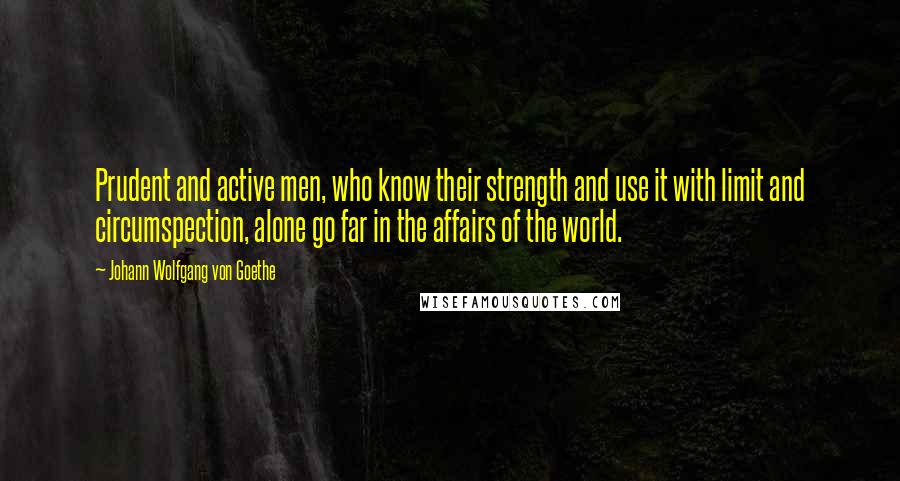 Johann Wolfgang Von Goethe Quotes: Prudent and active men, who know their strength and use it with limit and circumspection, alone go far in the affairs of the world.