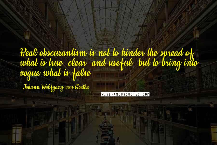 Johann Wolfgang Von Goethe Quotes: Real obscurantism is not to hinder the spread of what is true, clear, and useful, but to bring into vogue what is false.