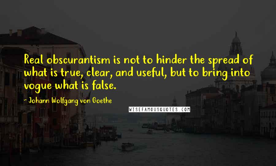 Johann Wolfgang Von Goethe Quotes: Real obscurantism is not to hinder the spread of what is true, clear, and useful, but to bring into vogue what is false.