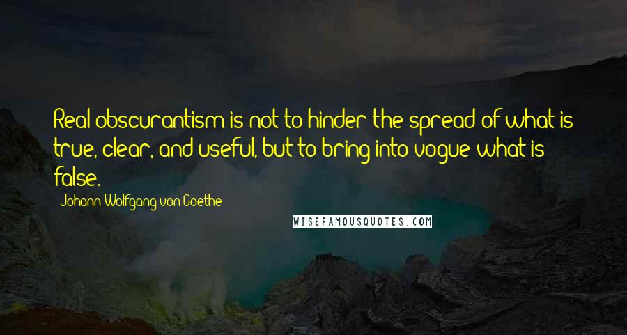 Johann Wolfgang Von Goethe Quotes: Real obscurantism is not to hinder the spread of what is true, clear, and useful, but to bring into vogue what is false.