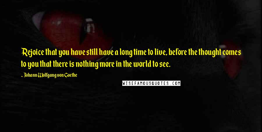 Johann Wolfgang Von Goethe Quotes: Rejoice that you have still have a long time to live, before the thought comes to you that there is nothing more in the world to see.