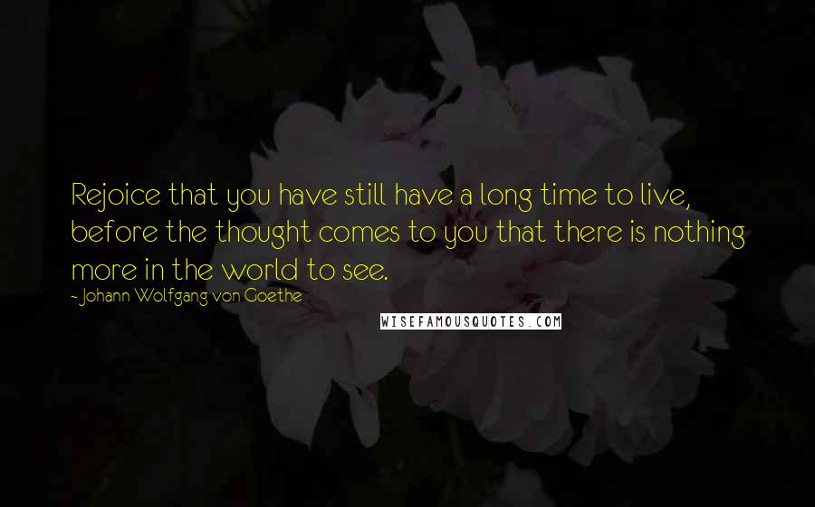 Johann Wolfgang Von Goethe Quotes: Rejoice that you have still have a long time to live, before the thought comes to you that there is nothing more in the world to see.