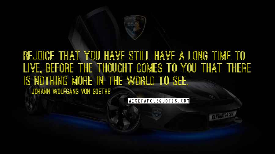 Johann Wolfgang Von Goethe Quotes: Rejoice that you have still have a long time to live, before the thought comes to you that there is nothing more in the world to see.