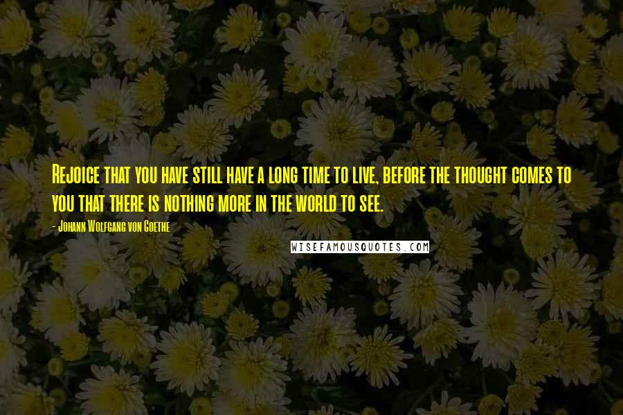 Johann Wolfgang Von Goethe Quotes: Rejoice that you have still have a long time to live, before the thought comes to you that there is nothing more in the world to see.