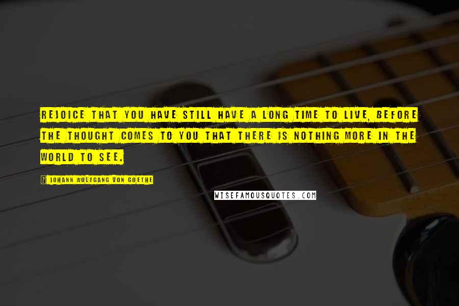 Johann Wolfgang Von Goethe Quotes: Rejoice that you have still have a long time to live, before the thought comes to you that there is nothing more in the world to see.