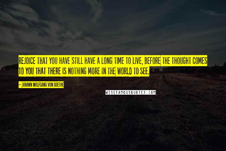 Johann Wolfgang Von Goethe Quotes: Rejoice that you have still have a long time to live, before the thought comes to you that there is nothing more in the world to see.