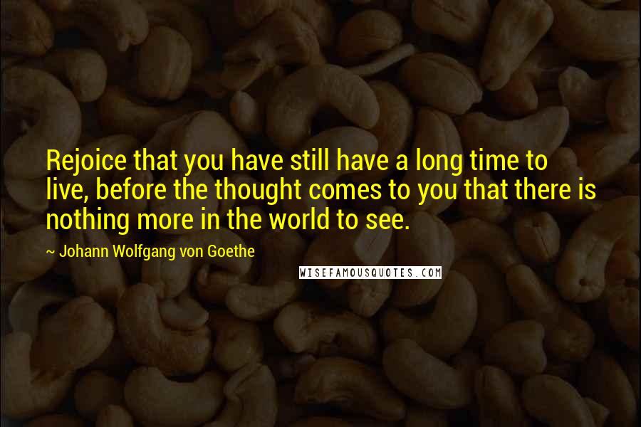Johann Wolfgang Von Goethe Quotes: Rejoice that you have still have a long time to live, before the thought comes to you that there is nothing more in the world to see.