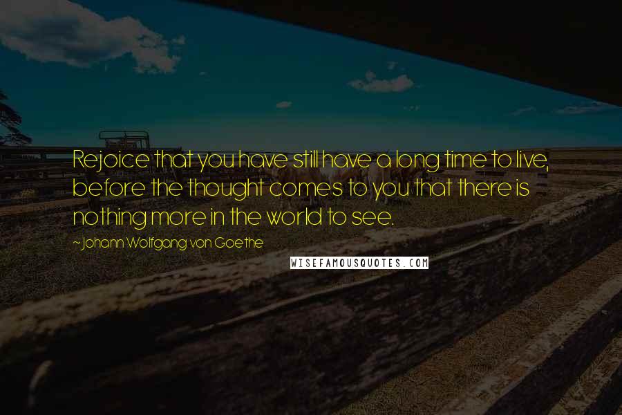 Johann Wolfgang Von Goethe Quotes: Rejoice that you have still have a long time to live, before the thought comes to you that there is nothing more in the world to see.
