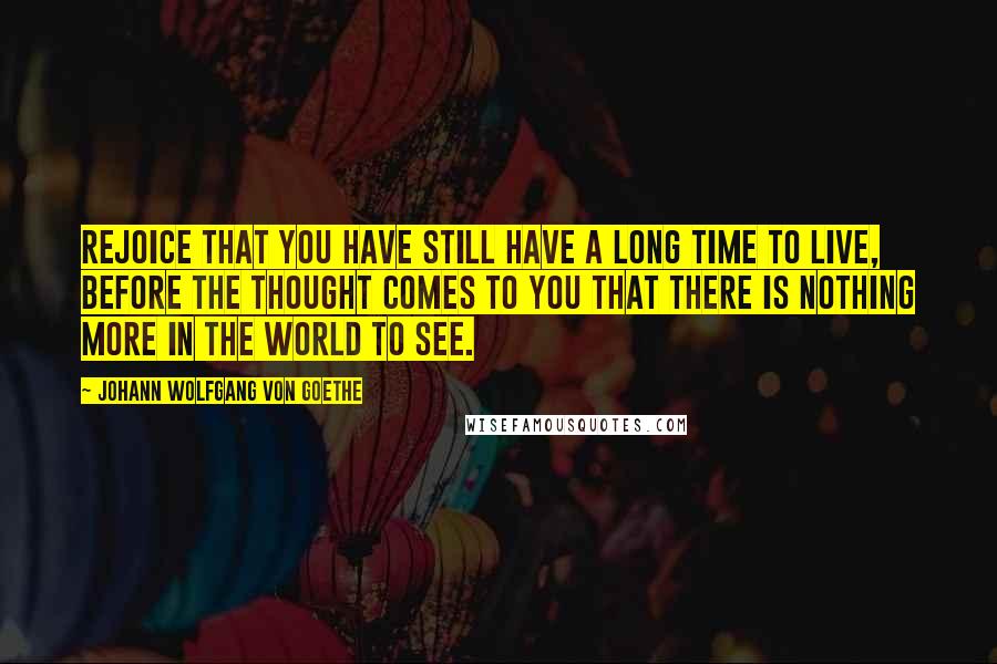 Johann Wolfgang Von Goethe Quotes: Rejoice that you have still have a long time to live, before the thought comes to you that there is nothing more in the world to see.