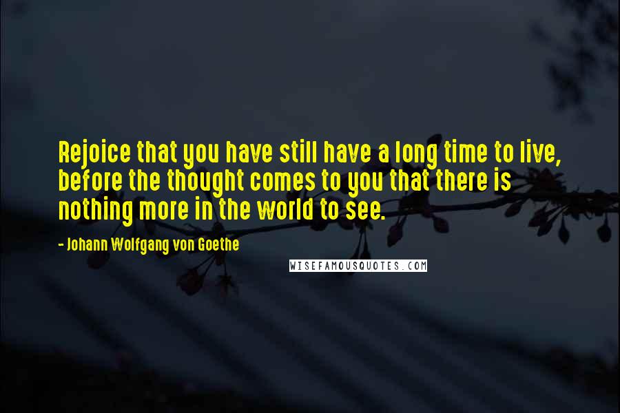Johann Wolfgang Von Goethe Quotes: Rejoice that you have still have a long time to live, before the thought comes to you that there is nothing more in the world to see.