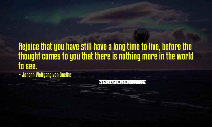 Johann Wolfgang Von Goethe Quotes: Rejoice that you have still have a long time to live, before the thought comes to you that there is nothing more in the world to see.