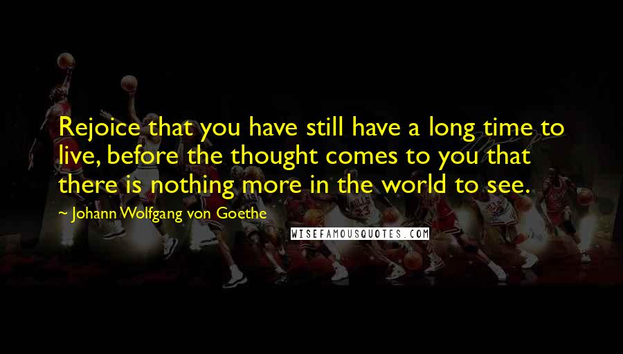 Johann Wolfgang Von Goethe Quotes: Rejoice that you have still have a long time to live, before the thought comes to you that there is nothing more in the world to see.