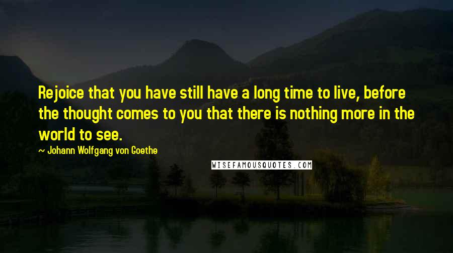 Johann Wolfgang Von Goethe Quotes: Rejoice that you have still have a long time to live, before the thought comes to you that there is nothing more in the world to see.
