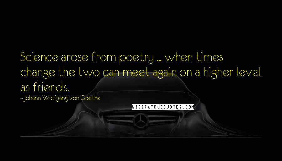Johann Wolfgang Von Goethe Quotes: Science arose from poetry ... when times change the two can meet again on a higher level as friends.