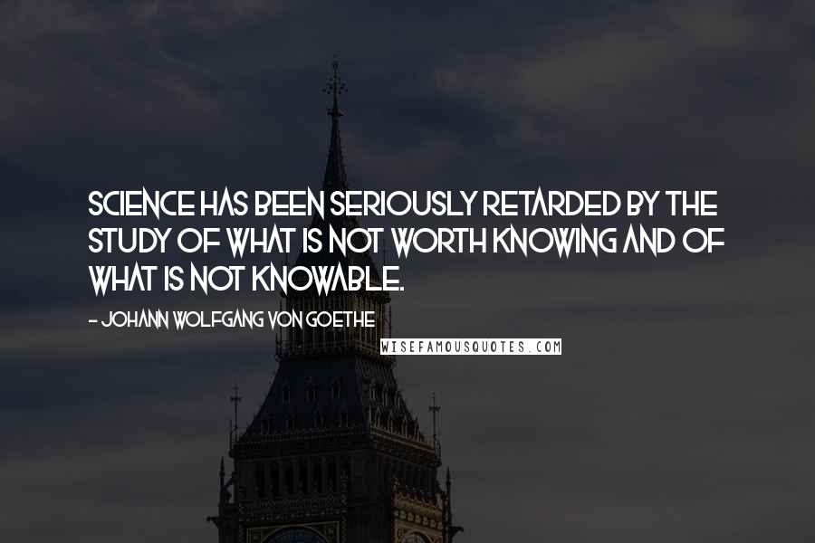 Johann Wolfgang Von Goethe Quotes: Science has been seriously retarded by the study of what is not worth knowing and of what is not knowable.