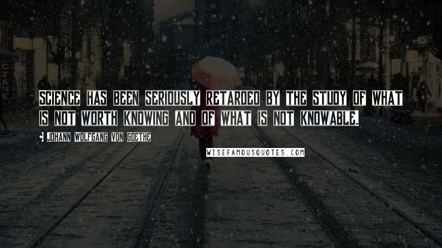 Johann Wolfgang Von Goethe Quotes: Science has been seriously retarded by the study of what is not worth knowing and of what is not knowable.