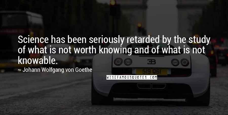 Johann Wolfgang Von Goethe Quotes: Science has been seriously retarded by the study of what is not worth knowing and of what is not knowable.