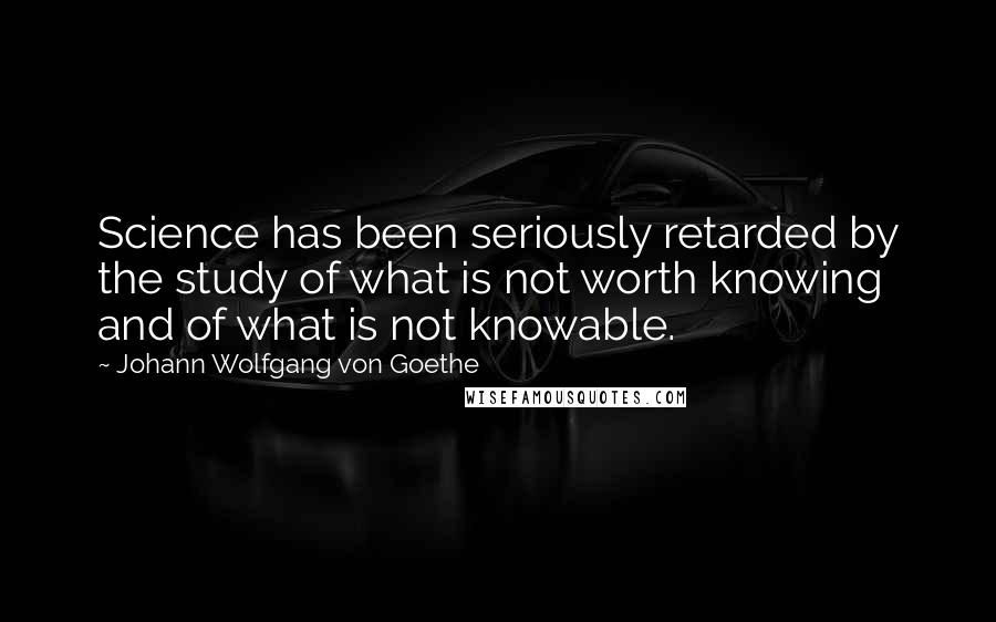 Johann Wolfgang Von Goethe Quotes: Science has been seriously retarded by the study of what is not worth knowing and of what is not knowable.