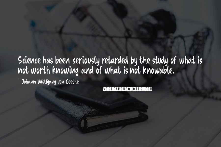 Johann Wolfgang Von Goethe Quotes: Science has been seriously retarded by the study of what is not worth knowing and of what is not knowable.