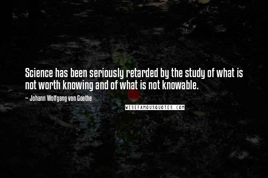 Johann Wolfgang Von Goethe Quotes: Science has been seriously retarded by the study of what is not worth knowing and of what is not knowable.