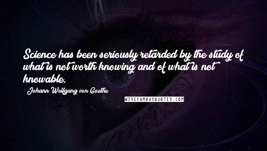 Johann Wolfgang Von Goethe Quotes: Science has been seriously retarded by the study of what is not worth knowing and of what is not knowable.