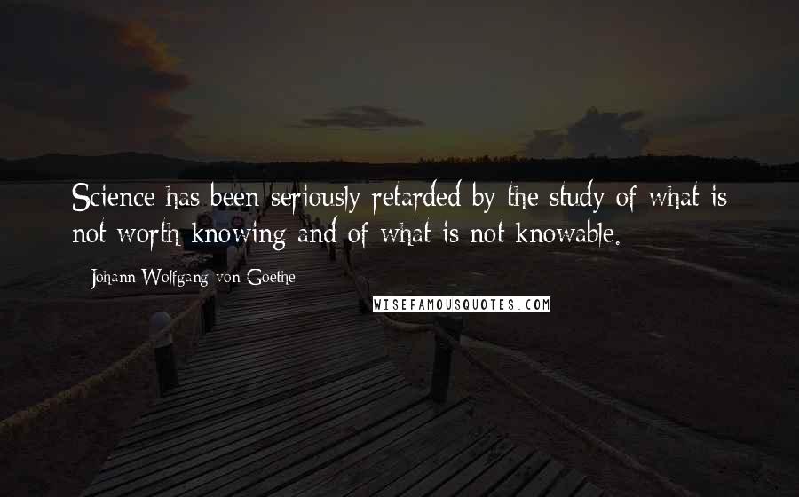 Johann Wolfgang Von Goethe Quotes: Science has been seriously retarded by the study of what is not worth knowing and of what is not knowable.