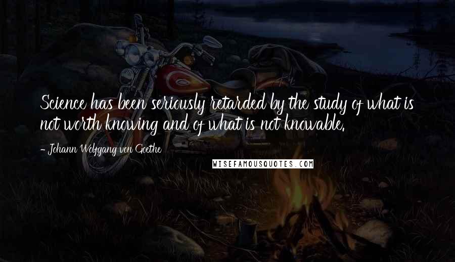 Johann Wolfgang Von Goethe Quotes: Science has been seriously retarded by the study of what is not worth knowing and of what is not knowable.