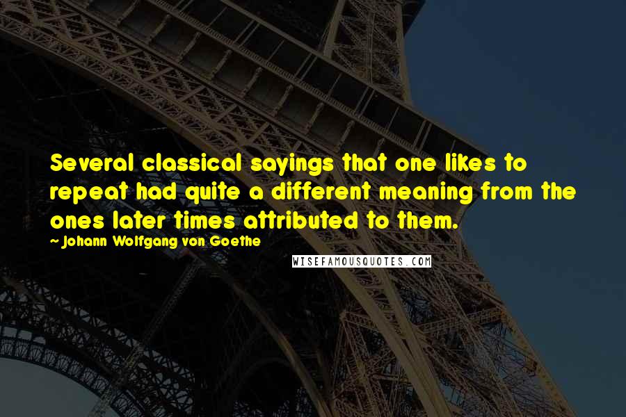 Johann Wolfgang Von Goethe Quotes: Several classical sayings that one likes to repeat had quite a different meaning from the ones later times attributed to them.