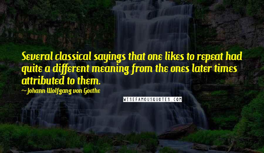 Johann Wolfgang Von Goethe Quotes: Several classical sayings that one likes to repeat had quite a different meaning from the ones later times attributed to them.