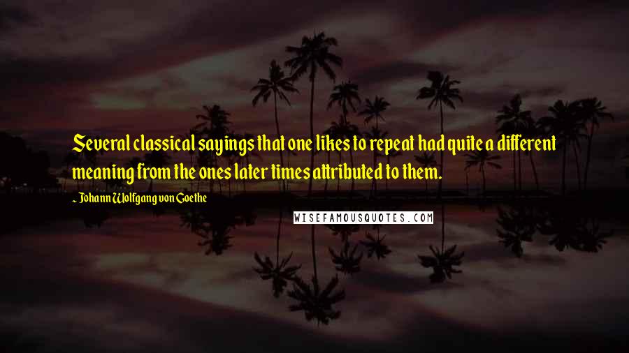 Johann Wolfgang Von Goethe Quotes: Several classical sayings that one likes to repeat had quite a different meaning from the ones later times attributed to them.