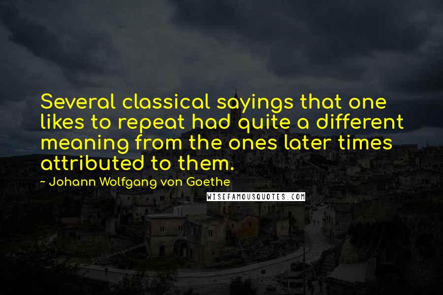 Johann Wolfgang Von Goethe Quotes: Several classical sayings that one likes to repeat had quite a different meaning from the ones later times attributed to them.