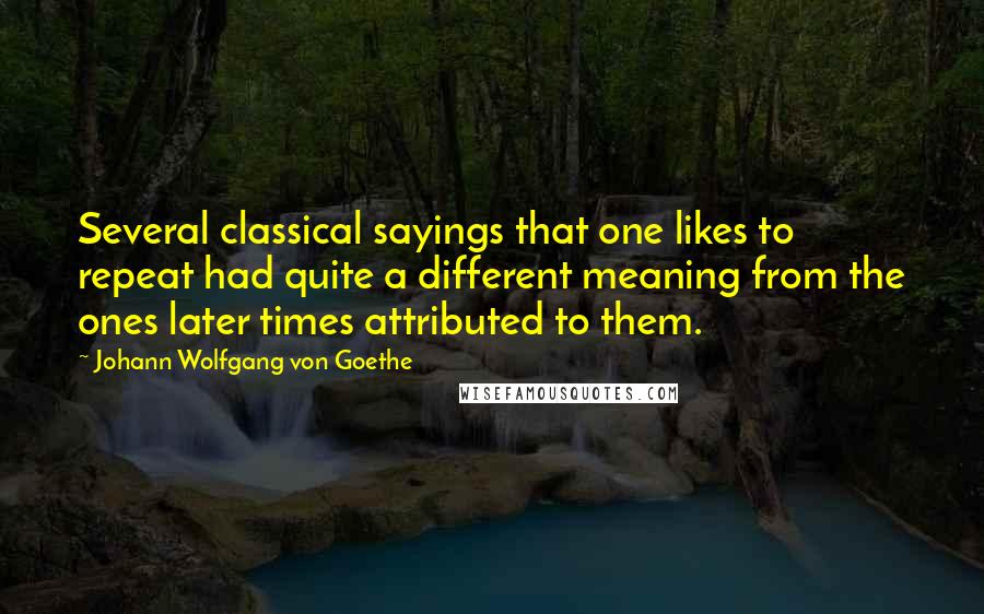 Johann Wolfgang Von Goethe Quotes: Several classical sayings that one likes to repeat had quite a different meaning from the ones later times attributed to them.