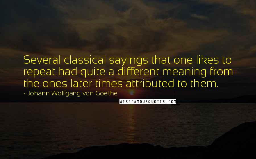 Johann Wolfgang Von Goethe Quotes: Several classical sayings that one likes to repeat had quite a different meaning from the ones later times attributed to them.