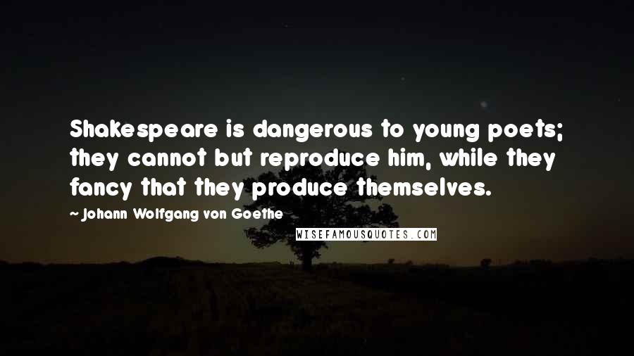 Johann Wolfgang Von Goethe Quotes: Shakespeare is dangerous to young poets; they cannot but reproduce him, while they fancy that they produce themselves.