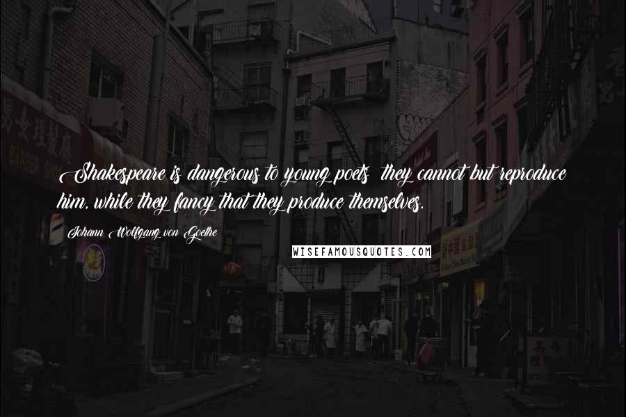 Johann Wolfgang Von Goethe Quotes: Shakespeare is dangerous to young poets; they cannot but reproduce him, while they fancy that they produce themselves.