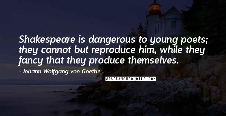 Johann Wolfgang Von Goethe Quotes: Shakespeare is dangerous to young poets; they cannot but reproduce him, while they fancy that they produce themselves.