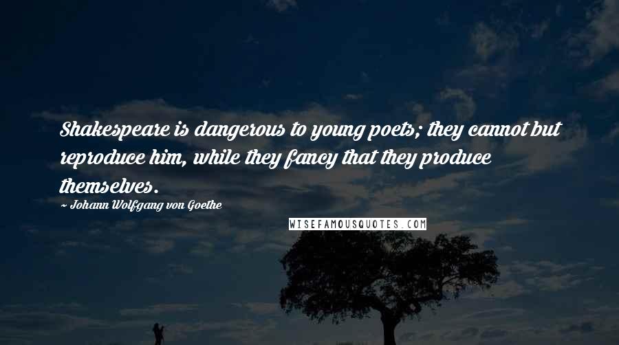 Johann Wolfgang Von Goethe Quotes: Shakespeare is dangerous to young poets; they cannot but reproduce him, while they fancy that they produce themselves.