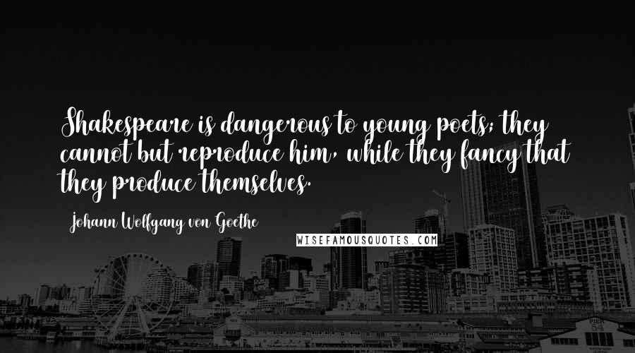 Johann Wolfgang Von Goethe Quotes: Shakespeare is dangerous to young poets; they cannot but reproduce him, while they fancy that they produce themselves.