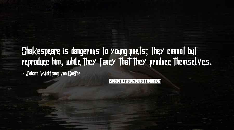 Johann Wolfgang Von Goethe Quotes: Shakespeare is dangerous to young poets; they cannot but reproduce him, while they fancy that they produce themselves.