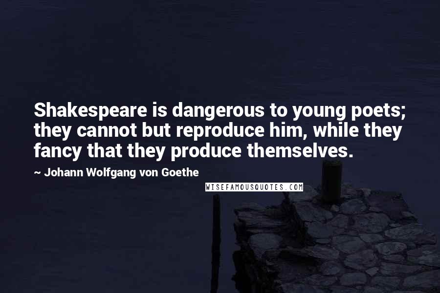 Johann Wolfgang Von Goethe Quotes: Shakespeare is dangerous to young poets; they cannot but reproduce him, while they fancy that they produce themselves.