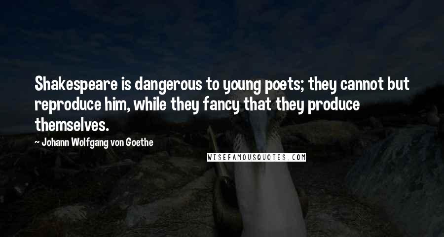 Johann Wolfgang Von Goethe Quotes: Shakespeare is dangerous to young poets; they cannot but reproduce him, while they fancy that they produce themselves.