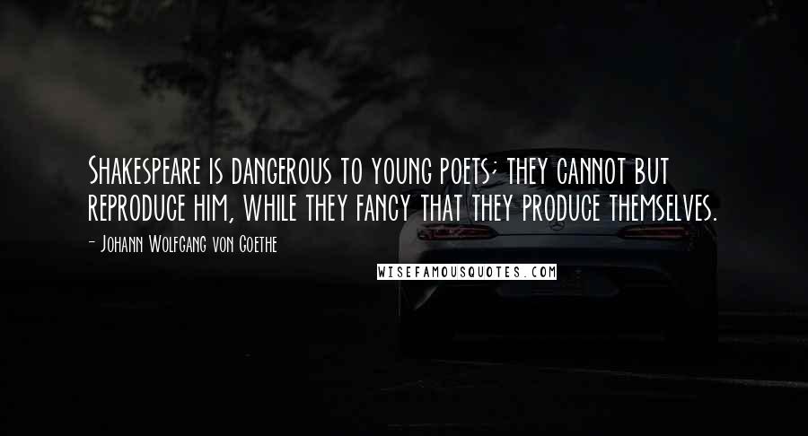 Johann Wolfgang Von Goethe Quotes: Shakespeare is dangerous to young poets; they cannot but reproduce him, while they fancy that they produce themselves.