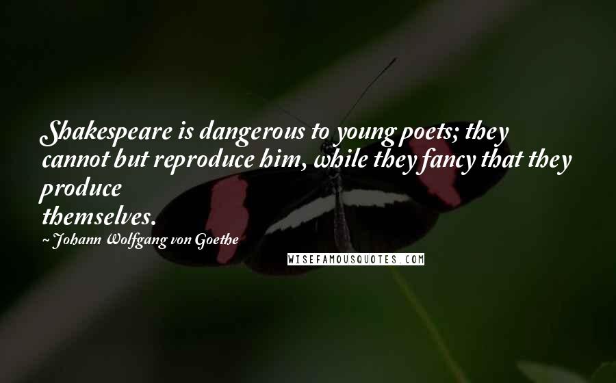 Johann Wolfgang Von Goethe Quotes: Shakespeare is dangerous to young poets; they cannot but reproduce him, while they fancy that they produce themselves.