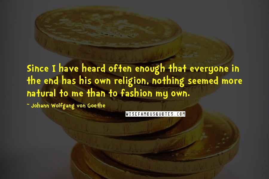 Johann Wolfgang Von Goethe Quotes: Since I have heard often enough that everyone in the end has his own religion, nothing seemed more natural to me than to fashion my own.