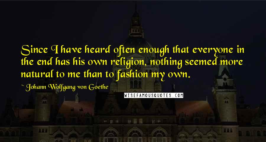 Johann Wolfgang Von Goethe Quotes: Since I have heard often enough that everyone in the end has his own religion, nothing seemed more natural to me than to fashion my own.