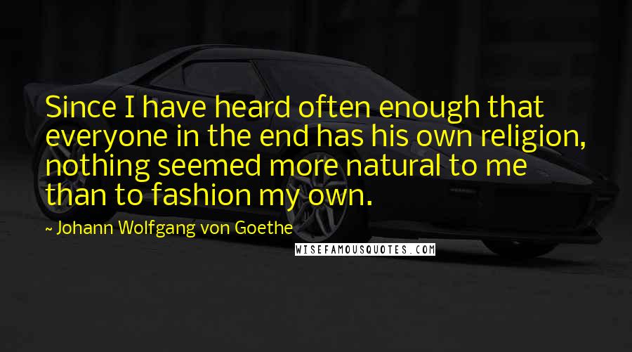 Johann Wolfgang Von Goethe Quotes: Since I have heard often enough that everyone in the end has his own religion, nothing seemed more natural to me than to fashion my own.